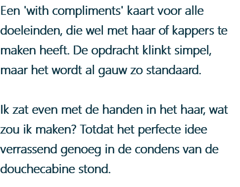 Een 'with compliments' kaart voor alle doeleinden, die wel met haar of kappers te maken heeft. De opdracht klinkt simpel, maar het wordt al gauw zo standaard. Ik zat even met de handen in het haar, wat zou ik maken? Totdat het perfecte idee verrassend genoeg in de condens van de douchecabine stond.