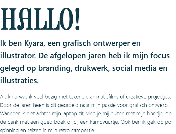 HALLO! Ik ben Kyara, een grafisch ontwerper en illustrator. De afgelopen jaren heb ik mijn focus gelegd op branding, drukwerk, social media en illustraties. Als kind was ik veel bezig met tekenen, animatiefilms of creatieve projectjes. Door de jaren heen is dit gegroeid naar mijn passie voor grafisch ontwerp. Wanneer ik niet achter mijn laptop zit, vind je mij buiten met mijn hondje, op de bank met een goed boek of bij een kampvuurtje. Ook ben ik gek op poi spinning en reizen in mijn retro campertje.