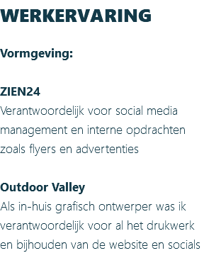 WERKERVARING Vormgeving: ZIEN24 Verantwoordelijk voor social media management en interne opdrachten zoals flyers en advertenties Outdoor Valley Als in-huis grafisch ontwerper was ik verantwoordelijk voor al het drukwerk en bijhouden van de website en socials