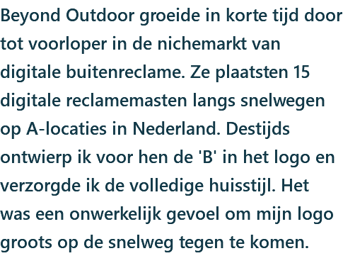 Beyond Outdoor groeide in korte tijd door tot voorloper in de nichemarkt van digitale buitenreclame. Ze plaatsten 15 digitale reclamemasten langs snelwegen op A-locaties in Nederland. Destijds ontwierp ik voor hen de 'B' in het logo en verzorgde ik de volledige huisstijl. Het was een onwerkelijk gevoel om mijn logo groots op de snelweg tegen te komen.