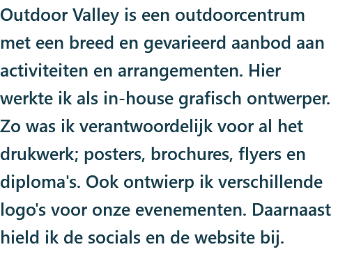 Outdoor Valley is een outdoorcentrum met een breed en gevarieerd aanbod aan activiteiten en arrangementen. Hier werkte ik als in-house grafisch ontwerper. Zo was ik verantwoordelijk voor al het drukwerk; posters, brochures, flyers en diploma's. Ook ontwierp ik verschillende logo's voor onze evenementen. Daarnaast hield ik de socials en de website bij.