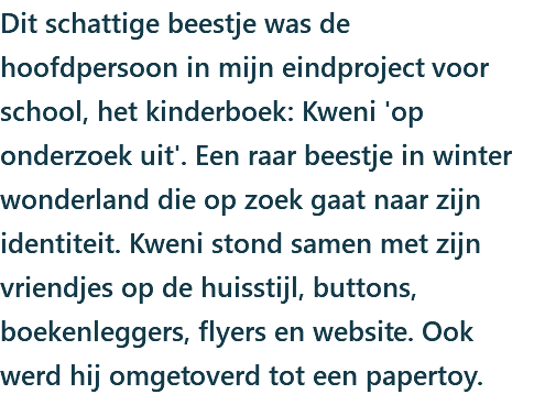 Dit schattige beestje was de hoofdpersoon in mijn eindproject voor school, het kinderboek: Kweni 'op onderzoek uit'. Een raar beestje in winter wonderland die op zoek gaat naar zijn identiteit. Kweni stond samen met zijn vriendjes op de huisstijl, buttons, boekenleggers, flyers en website. Ook werd hij omgetoverd tot een papertoy.