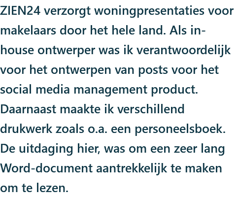 ZIEN24 verzorgt woningpresentaties voor makelaars door het hele land. Als in-house ontwerper was ik verantwoordelijk voor het ontwerpen van posts voor het social media management product. Daarnaast maakte ik verschillend drukwerk zoals o.a. een personeelsboek. De uitdaging hier, was om een zeer lang Word-document aantrekkelijk te maken om te lezen.