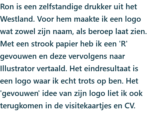 Ron is een zelfstandige drukker uit het Westland. Voor hem maakte ik een logo wat zowel zijn naam, als beroep laat zien. Met een strook papier heb ik een 'R' gevouwen en deze vervolgens naar Illustrator vertaald. Het eindresultaat is een logo waar ik echt trots op ben. Het 'gevouwen' idee van zijn logo liet ik ook terugkomen in de visitekaartjes en CV.