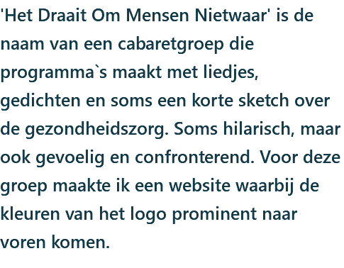 'Het Draait Om Mensen Nietwaar' is de naam van een cabaretgroep die programma`s maakt met liedjes, gedichten en soms een korte sketch over de gezondheidszorg. Soms hilarisch, maar ook gevoelig en confronterend. Voor deze groep maakte ik een website waarbij de kleuren van het logo prominent naar voren komen.