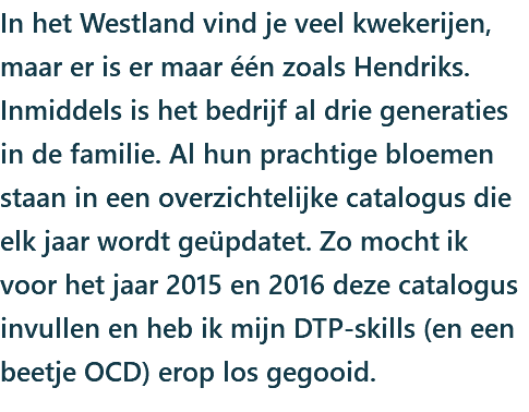 In het Westland vind je veel kwekerijen, maar er is er maar één zoals Hendriks. Inmiddels is het bedrijf al drie generaties in de familie. Al hun prachtige bloemen staan in een overzichtelijke catalogus die elk jaar wordt geüpdatet. Zo mocht ik voor het jaar 2015 en 2016 deze catalogus invullen en heb ik mijn DTP-skills (en een beetje OCD) erop los gegooid.