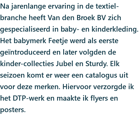 Na jarenlange ervaring in de textiel-branche heeft Van den Broek BV zich gespecialiseerd in baby- en kinderkleding. Het babymerk Feetje werd als eerste geïntroduceerd en later volgden de kinder-collecties Jubel en Sturdy. Elk seizoen komt er weer een catalogus uit voor deze merken. Hiervoor verzorgde ik het DTP-werk en maakte ik flyers en posters.
