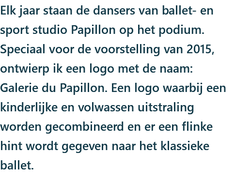 Elk jaar staan de dansers van ballet- en sport studio Papillon op het podium. Speciaal voor de voorstelling van 2015, ontwierp ik een logo met de naam: Galerie du Papillon. Een logo waarbij een kinderlijke en volwassen uitstraling worden gecombineerd en er een flinke hint wordt gegeven naar het klassieke ballet. 