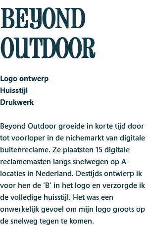 bEYOND OUTDOOR Logo ontwerp Huisstijl Drukwerk Beyond Outdoor groeide in korte tijd door tot voorloper in de nichemarkt van digitale buitenreclame. Ze plaatsten 15 digitale reclamemasten langs snelwegen op A-locaties in Nederland. Destijds ontwierp ik voor hen de 'B' in het logo en verzorgde ik de volledige huisstijl. Het was een onwerkelijk gevoel om mijn logo groots op de snelweg tegen te komen.