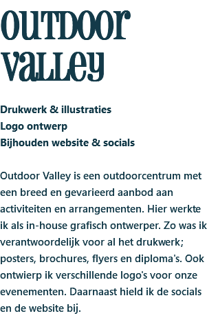 outdoor valley Drukwerk & illustraties Logo ontwerp Bijhouden website & socials Outdoor Valley is een outdoorcentrum met een breed en gevarieerd aanbod aan activiteiten en arrangementen. Hier werkte ik als in-house grafisch ontwerper. Zo was ik verantwoordelijk voor al het drukwerk; posters, brochures, flyers en diploma's. Ook ontwierp ik verschillende logo's voor onze evenementen. Daarnaast hield ik de socials en de website bij.