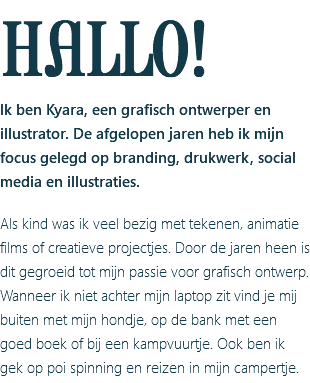 HALLO! Ik ben Kyara, een grafisch ontwerper en illustrator. De afgelopen jaren heb ik mijn focus gelegd op branding, drukwerk, social media en illustraties. Als kind was ik veel bezig met tekenen, animatie films of creatieve projectjes. Door de jaren heen is dit gegroeid tot mijn passie voor grafisch ontwerp. Wanneer ik niet achter mijn laptop zit vind je mij buiten met mijn hondje, op de bank met een goed boek of bij een kampvuurtje. Ook ben ik gek op poi spinning en reizen in mijn campertje.