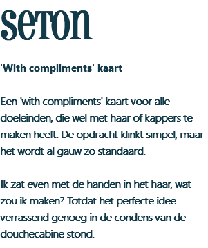seton 'With compliments' kaart Een 'with compliments' kaart voor alle doeleinden, die wel met haar of kappers te maken heeft. De opdracht klinkt simpel, maar het wordt al gauw zo standaard. Ik zat even met de handen in het haar, wat zou ik maken? Totdat het perfecte idee verrassend genoeg in de condens van de douchecabine stond.