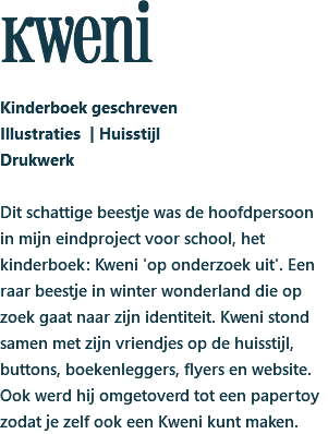 kweni Kinderboek geschreven Illustraties | Huisstijl Drukwerk Dit schattige beestje was de hoofdpersoon in mijn eindproject voor school, het kinderboek: Kweni 'op onderzoek uit'. Een raar beestje in winter wonderland die op zoek gaat naar zijn identiteit. Kweni stond samen met zijn vriendjes op de huisstijl, buttons, boekenleggers, flyers en website. Ook werd hij omgetoverd tot een papertoy zodat je zelf ook een Kweni kunt maken.