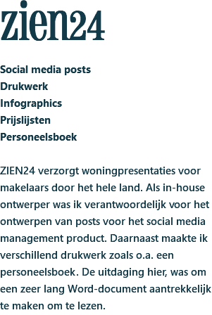 zien24 Social media posts Drukwerk Infographics Prijslijsten Personeelsboek ZIEN24 verzorgt woningpresentaties voor makelaars door het hele land. Als in-house ontwerper was ik verantwoordelijk voor het ontwerpen van posts voor het social media management product. Daarnaast maakte ik verschillend drukwerk zoals o.a. een personeelsboek. De uitdaging hier, was om een zeer lang Word-document aantrekkelijk te maken om te lezen.