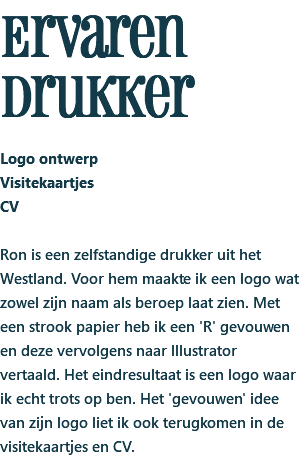 Ervaren drukker Logo ontwerp Visitekaartjes CV Ron is een zelfstandige drukker uit het Westland. Voor hem maakte ik een logo wat zowel zijn naam als beroep laat zien. Met een strook papier heb ik een 'R' gevouwen en deze vervolgens naar Illustrator vertaald. Het eindresultaat is een logo waar ik echt trots op ben. Het 'gevouwen' idee van zijn logo liet ik ook terugkomen in de visitekaartjes en CV.