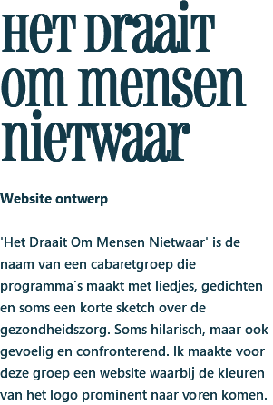 het draait om mensen nietwaar Website ontwerp 'Het Draait Om Mensen Nietwaar' is de naam van een cabaretgroep die programma`s maakt met liedjes, gedichten en soms een korte sketch over de gezondheidszorg. Soms hilarisch, maar ook gevoelig en confronterend. Ik maakte voor deze groep een website waarbij de kleuren van het logo prominent naar voren komen.