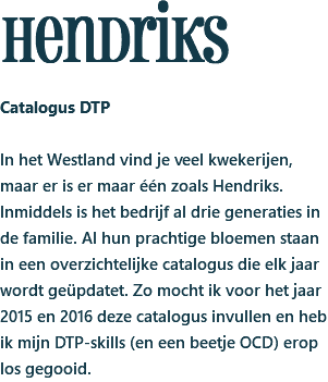 hendriks Catalogus DTP In het Westland vind je veel kwekerijen, maar er is er maar één zoals Hendriks. Inmiddels is het bedrijf al drie generaties in de familie. Al hun prachtige bloemen staan in een overzichtelijke catalogus die elk jaar wordt geüpdatet. Zo mocht ik voor het jaar 2015 en 2016 deze catalogus invullen en heb ik mijn DTP-skills (en een beetje OCD) erop los gegooid.