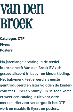 van den broek Catalogus DTP Flyers Posters Na jarenlange ervaring in de textiel-branche heeft Van den Broek BV zich gespecialiseerd in baby- en kinderkleding. Het babymerk Feetje werd als eerste geïntroduceerd en later volgden de kinder-collecties Jubel en Sturdy. Elk seizoen komt er weer een catalogus uit voor deze merken. Hiervoor verzorgde ik het DTP-werk en maakte ik flyers en posters.