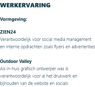 WERKERVARING Vormgeving: ZIEN24 Verantwoordelijk voor social media management en interne opdrachten zoals flyers en advertenties Outdoor Valley Als in-huis grafisch ontwerper was ik verantwoordelijk voor al het drukwerk en bijhouden van de website en socials