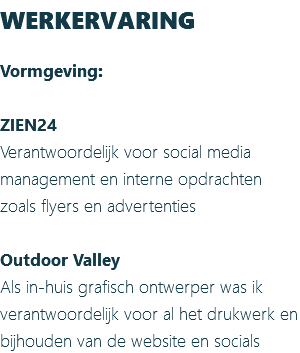WERKERVARING Vormgeving: ZIEN24 Verantwoordelijk voor social media management en interne opdrachten zoals flyers en advertenties Outdoor Valley Als in-huis grafisch ontwerper was ik verantwoordelijk voor al het drukwerk en bijhouden van de website en socials