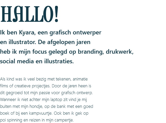 HALLO! Ik ben Kyara, een grafisch ontwerper en illustrator. De afgelopen jaren heb ik mijn focus gelegd op branding, drukwerk, social media en illustraties. Als kind was ik veel bezig met tekenen, animatie films of creatieve projectjes. Door de jaren heen is dit gegroeid tot mijn passie voor grafisch ontwerp. Wanneer ik niet achter mijn laptop zit vind je mij buiten met mijn hondje, op de bank met een goed boek of bij een kampvuurtje. Ook ben ik gek op poi spinning en reizen in mijn campertje.